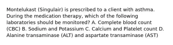 Montelukast (Singulair) is prescribed to a client with asthma. During the medication therapy, which of the following laboratories should be monitored? A. Complete blood count (CBC) B. Sodium and Potassium C. Calcium and Platelet count D. Alanine transaminase (ALT) and aspartate transaminase (AST)