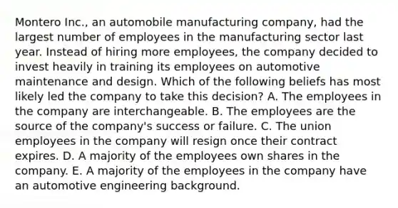 Montero Inc., an automobile manufacturing company, had the largest number of employees in the manufacturing sector last year. Instead of hiring more employees, the company decided to invest heavily in training its employees on automotive maintenance and design. Which of the following beliefs has most likely led the company to take this decision? A. The employees in the company are interchangeable. B. The employees are the source of the company's success or failure. C. The union employees in the company will resign once their contract expires. D. A majority of the employees own shares in the company. E. A majority of the employees in the company have an automotive engineering background.