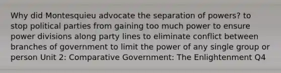 Why did Montesquieu advocate the separation of powers? to stop political parties from gaining too much power to ensure power divisions along party lines to eliminate conflict between branches of government to limit the power of any single group or person Unit 2: Comparative Government: The Enlightenment Q4