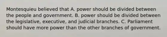 Montesquieu believed that A. power should be divided between the people and government. B. power should be divided between the legislative, executive, and judicial branches. C. Parliament should have more power than the other branches of government.