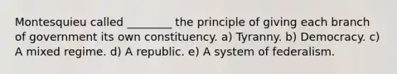 Montesquieu called ________ the principle of giving each branch of government its own constituency. a) Tyranny. b) Democracy. c) A mixed regime. d) A republic. e) A system of federalism.