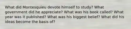 What did Montesquieu devote himself to study? What government did he appreciate? What was his book called? What year was it published? What was his biggest belief? What did his ideas become the basis of?