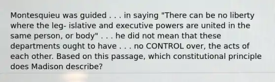 Montesquieu was guided . . . in saying "There can be no liberty where the leg- islative and executive powers are united in the same person, or body" . . . he did not mean that these departments ought to have . . . no CONTROL over, the acts of each other. Based on this passage, which constitutional principle does Madison describe?