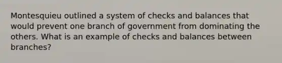 Montesquieu outlined a system of checks and balances that would prevent one branch of government from dominating the others. What is an example of checks and balances between branches?