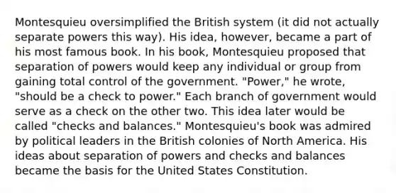 Montesquieu oversimplified the British system (it did not actually separate powers this way). His idea, however, became a part of his most famous book. In his book, Montesquieu proposed that separation of powers would keep any individual or group from gaining total control of the government. "Power," he wrote, "should be a check to power." Each branch of government would serve as a check on the other two. This idea later would be called "checks and balances." Montesquieu's book was admired by political leaders in the British colonies of North America. His ideas about separation of powers and checks and balances became the basis for the United States Constitution.