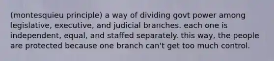 (montesquieu principle) a way of dividing govt power among legislative, executive, and judicial branches. each one is independent, equal, and staffed separately. this way, the people are protected because one branch can't get too much control.