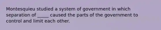 Montesquieu studied a system of government in which separation of _____ caused the parts of the government to control and limit each other.