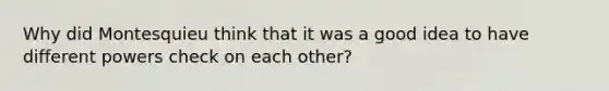 Why did Montesquieu think that it was a good idea to have different powers check on each other?