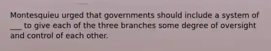 Montesquieu urged that governments should include a system of ___ to give each of the three branches some degree of oversight and control of each other.