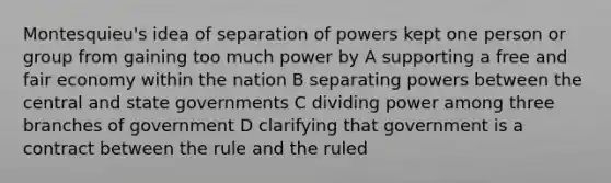 Montesquieu's idea of separation of powers kept one person or group from gaining too much power by A supporting a free and fair economy within the nation B separating powers between the central and state governments C dividing power among three branches of government D clarifying that government is a contract between the rule and the ruled