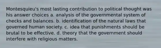 Montesquieu's most lasting contribution to political thought was his answer choices a. analysis of the governmental system of checks and balances. b. identification of the natural laws that governed human society. c. idea that punishments should be brutal to be effective. d. theory that the government should interfere with religious matters.