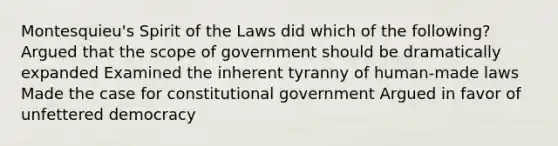 Montesquieu's Spirit of the Laws did which of the following? Argued that the scope of government should be dramatically expanded Examined the inherent tyranny of human-made laws Made the case for constitutional government Argued in favor of unfettered democracy