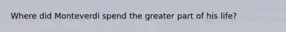 Where did Monteverdi spend the greater part of his life?