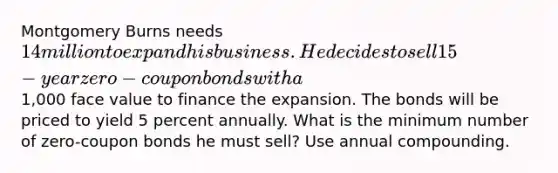 Montgomery Burns needs 14 million to expand his business. He decides to sell 15-year zero-coupon bonds with a1,000 face value to finance the expansion. The bonds will be priced to yield 5 percent annually. What is the minimum number of zero-coupon bonds he must sell? Use annual compounding.