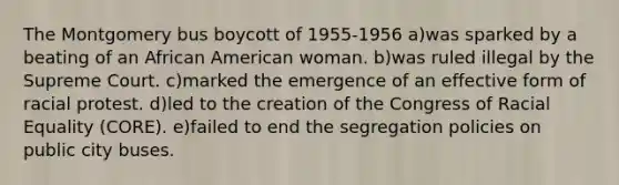 The Montgomery bus boycott of 1955-1956 a)was sparked by a beating of an African American woman. b)was ruled illegal by the Supreme Court. c)marked the emergence of an effective form of racial protest. d)led to the creation of the Congress of Racial Equality (CORE). e)failed to end the segregation policies on public city buses.