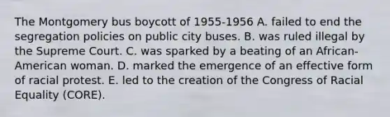 The Montgomery bus boycott of 1955-1956 A. failed to end the segregation policies on public city buses. B. was ruled illegal by the Supreme Court. C. was sparked by a beating of an African-American woman. D. marked the emergence of an effective form of racial protest. E. led to the creation of the Congress of Racial Equality (CORE).