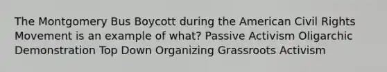 The Montgomery Bus Boycott during the American Civil Rights Movement is an example of what? Passive Activism Oligarchic Demonstration Top Down Organizing Grassroots Activism