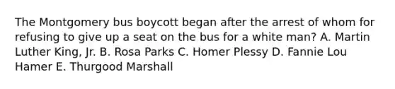 The Montgomery bus boycott began after the arrest of whom for refusing to give up a seat on the bus for a white man? A. <a href='https://www.questionai.com/knowledge/kRmiNnLmcW-martin-luther' class='anchor-knowledge'>martin luther</a> King, Jr. B. Rosa Parks C. Homer Plessy D. Fannie Lou Hamer E. Thurgood Marshall