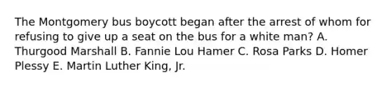 The Montgomery bus boycott began after the arrest of whom for refusing to give up a seat on the bus for a white man? A. Thurgood Marshall B. Fannie Lou Hamer C. Rosa Parks D. Homer Plessy E. Martin Luther King, Jr.