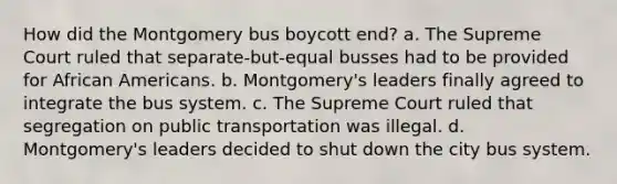 How did the Montgomery bus boycott end? a. The Supreme Court ruled that separate-but-equal busses had to be provided for African Americans. b. Montgomery's leaders finally agreed to integrate the bus system. c. The Supreme Court ruled that segregation on public transportation was illegal. d. Montgomery's leaders decided to shut down the city bus system.