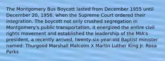 The Montgomery Bus Boycott lasted from December 1955 until December 20, 1956, when the Supreme Court ordered their integration. The boycott not only crushed segregation in Montgomery's public transportation, it energized the entire civil rights movement and established the leadership of the MIA's president, a recently arrived, twenty-six-year-old Baptist minister named: Thurgood Marshall Malcolm X Martin Luther King Jr. Rosa Parks