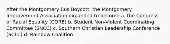 After the Montgomery Bus Boycott, the Montgomery Improvement Association expanded to become a. the Congress of Racial Equality (CORE) b. Student Non-Violent Coordinating Committee (SNCC) c. Southern Christian Leadership Conference (SCLC) d. Rainbow Coalition