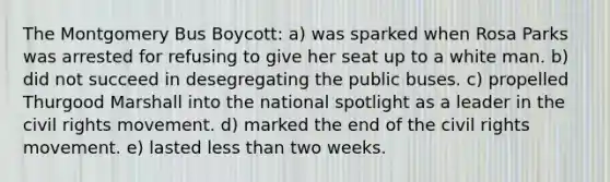 The Montgomery Bus Boycott: a) was sparked when Rosa Parks was arrested for refusing to give her seat up to a white man. b) did not succeed in desegregating the public buses. c) propelled Thurgood Marshall into the national spotlight as a leader in the civil rights movement. d) marked the end of the civil rights movement. e) lasted less than two weeks.