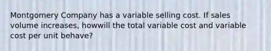 Montgomery Company has a variable selling cost. If sales volume increases, howwill the total variable cost and variable cost per unit behave?