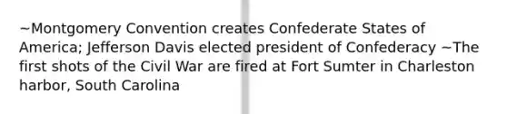 ~Montgomery Convention creates Confederate States of America; Jefferson Davis elected president of Confederacy ~The first shots of the Civil War are fired at Fort Sumter in Charleston harbor, South Carolina