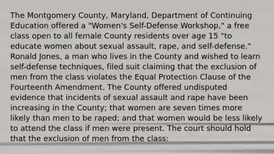 The Montgomery County, Maryland, Department of Continuing Education offered a "Women's Self-Defense Workshop," a free class open to all female County residents over age 15 "to educate women about sexual assault, rape, and self-defense." Ronald Jones, a man who lives in the County and wished to learn self-defense techniques, filed suit claiming that the exclusion of men from the class violates the Equal Protection Clause of the Fourteenth Amendment. The County offered undisputed evidence that incidents of sexual assault and rape have been increasing in the County; that women are seven times more likely than men to be raped; and that women would be less likely to attend the class if men were present. The court should hold that the exclusion of men from the class: