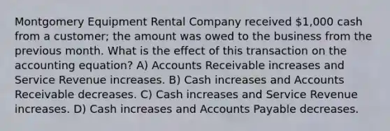 Montgomery Equipment Rental Company received 1,000 cash from a customer; the amount was owed to the business from the previous month. What is the effect of this transaction on the accounting equation? A) Accounts Receivable increases and Service Revenue increases. B) Cash increases and Accounts Receivable decreases. C) Cash increases and Service Revenue increases. D) Cash increases and Accounts Payable decreases.