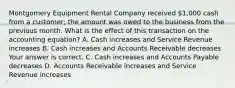 Montgomery Equipment Rental Company received​ 1,000 cash from a​ customer; the amount was owed to the business from the previous month. What is the effect of this transaction on the accounting​ equation? A. Cash increases and Service Revenue increases B. Cash increases and Accounts Receivable decreases Your answer is correct. C. Cash increases and Accounts Payable decreases D. Accounts Receivable increases and Service Revenue increases