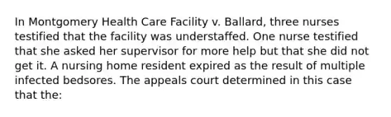 In Montgomery Health Care Facility v. Ballard, three nurses testified that the facility was understaffed. One nurse testified that she asked her supervisor for more help but that she did not get it. A nursing home resident expired as the result of multiple infected bedsores. The appeals court determined in this case that the: