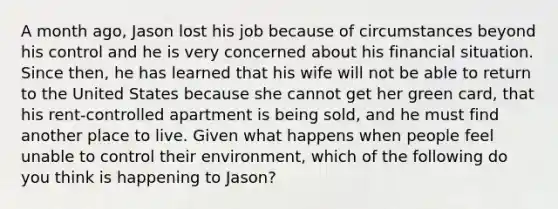 A month ago, Jason lost his job because of circumstances beyond his control and he is very concerned about his financial situation. Since then, he has learned that his wife will not be able to return to the United States because she cannot get her green card, that his rent-controlled apartment is being sold, and he must find another place to live. Given what happens when people feel unable to control their environment, which of the following do you think is happening to Jason?