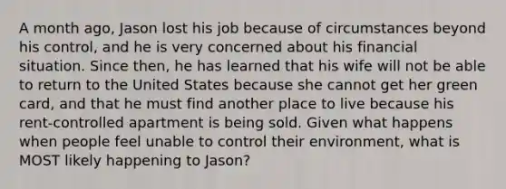 A month ago, Jason lost his job because of circumstances beyond his control, and he is very concerned about his financial situation. Since then, he has learned that his wife will not be able to return to the United States because she cannot get her green card, and that he must find another place to live because his rent-controlled apartment is being sold. Given what happens when people feel unable to control their environment, what is MOST likely happening to Jason?