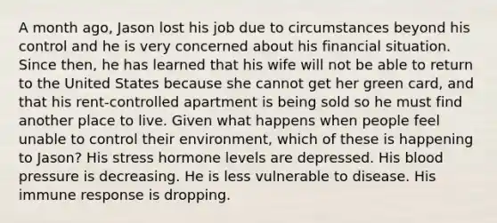 A month ago, Jason lost his job due to circumstances beyond his control and he is very concerned about his financial situation. Since then, he has learned that his wife will not be able to return to the United States because she cannot get her green card, and that his rent-controlled apartment is being sold so he must find another place to live. Given what happens when people feel unable to control their environment, which of these is happening to Jason? His stress hormone levels are depressed. His blood pressure is decreasing. He is less vulnerable to disease. His immune response is dropping.