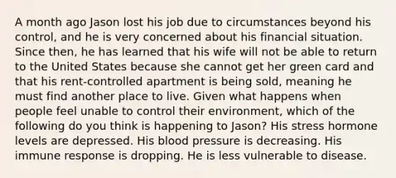 A month ago Jason lost his job due to circumstances beyond his control, and he is very concerned about his financial situation. Since then, he has learned that his wife will not be able to return to the United States because she cannot get her green card and that his rent-controlled apartment is being sold, meaning he must find another place to live. Given what happens when people feel unable to control their environment, which of the following do you think is happening to Jason? His stress hormone levels are depressed. His blood pressure is decreasing. His immune response is dropping. He is less vulnerable to disease.