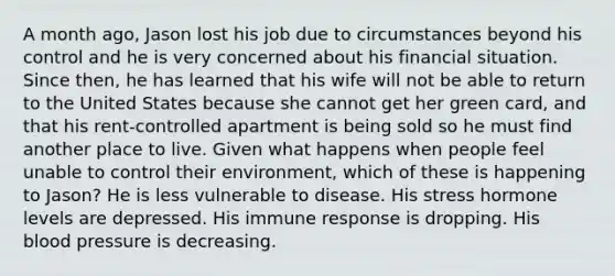 A month ago, Jason lost his job due to circumstances beyond his control and he is very concerned about his financial situation. Since then, he has learned that his wife will not be able to return to the United States because she cannot get her green card, and that his rent-controlled apartment is being sold so he must find another place to live. Given what happens when people feel unable to control their environment, which of these is happening to Jason? He is less vulnerable to disease. His stress hormone levels are depressed. His immune response is dropping. His blood pressure is decreasing.