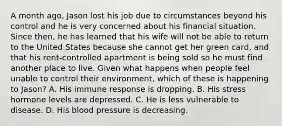 A month ago, Jason lost his job due to circumstances beyond his control and he is very concerned about his financial situation. Since then, he has learned that his wife will not be able to return to the United States because she cannot get her green card, and that his rent-controlled apartment is being sold so he must find another place to live. Given what happens when people feel unable to control their environment, which of these is happening to Jason? A. His immune response is dropping. B. His stress hormone levels are depressed. C. He is less vulnerable to disease. D. His blood pressure is decreasing.