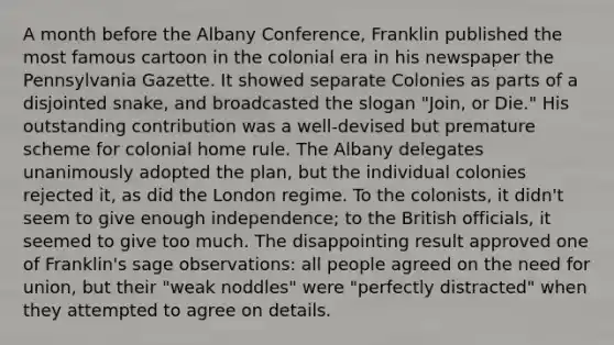 A month before the Albany Conference, Franklin published the most famous cartoon in the colonial era in his newspaper the Pennsylvania Gazette. It showed separate Colonies as parts of a disjointed snake, and broadcasted the slogan "Join, or Die." His outstanding contribution was a well-devised but premature scheme for colonial home rule. The Albany delegates unanimously adopted the plan, but the individual colonies rejected it, as did the London regime. To the colonists, it didn't seem to give enough independence; to the British officials, it seemed to give too much. The disappointing result approved one of Franklin's sage observations: all people agreed on the need for union, but their "weak noddles" were "perfectly distracted" when they attempted to agree on details.