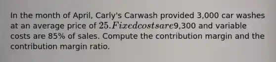 In the month of April, Carly's Carwash provided 3,000 car washes at an average price of 25. Fixed costs are9,300 and variable costs are 85% of sales. Compute the contribution margin and the contribution margin ratio.