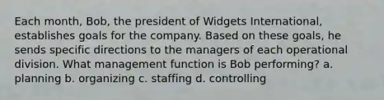 Each month, Bob, the president of Widgets International, establishes goals for the company. Based on these goals, he sends specific directions to the managers of each operational division. What management function is Bob performing? a. planning b. organizing c. staffing d. controlling