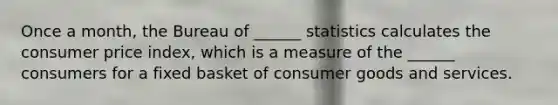 Once a month, the Bureau of ______ statistics calculates the consumer price index, which is a measure of the ______ consumers for a fixed basket of consumer goods and services.