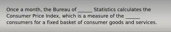 Once a​ month, the Bureau of​ ______ Statistics calculates the Consumer Price​ Index, which is a measure of the​ ______ consumers for a fixed basket of consumer goods and services.