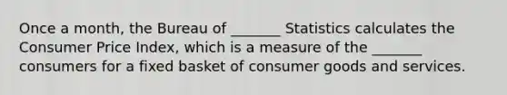 Once a​ month, the Bureau of​ _______ Statistics calculates the Consumer Price​ Index, which is a measure of the​ _______ consumers for a fixed basket of consumer goods and services.