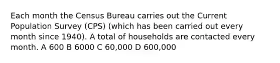 Each month the Census Bureau carries out the Current Population Survey (CPS) (which has been carried out every month since 1940). A total of households are contacted every month. A 600 B 6000 C 60,000 D 600,000