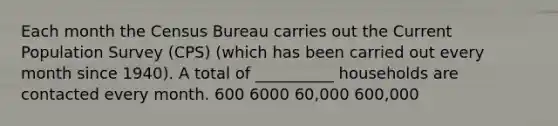 Each month the Census Bureau carries out the Current Population Survey (CPS) (which has been carried out every month since 1940). A total of __________ households are contacted every month. 600 6000 60,000 600,000