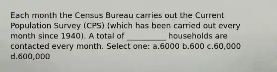 Each month the Census Bureau carries out the Current Population Survey (CPS) (which has been carried out every month since 1940). A total of __________ households are contacted every month. Select one: a.6000 b.600 c.60,000 d.600,000