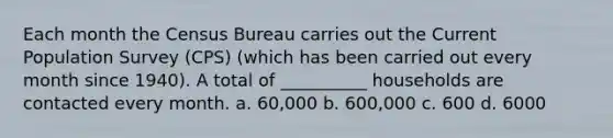 Each month the Census Bureau carries out the Current Population Survey (CPS) (which has been carried out every month since 1940). A total of __________ households are contacted every month. a. 60,000 b. 600,000 c. 600 d. 6000