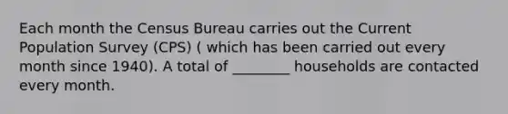 Each month the Census Bureau carries out the Current Population Survey (CPS) ( which has been carried out every month since 1940). A total of ________ households are contacted every month.